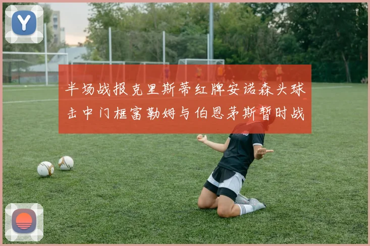 半场战报克里斯蒂红牌安诺森头球击中门框富勒姆与伯恩茅斯暂时战成平局